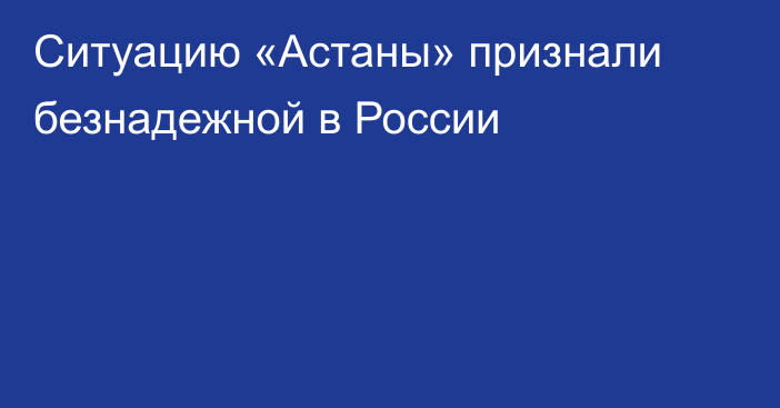 Ситуацию «Астаны» признали безнадежной в России