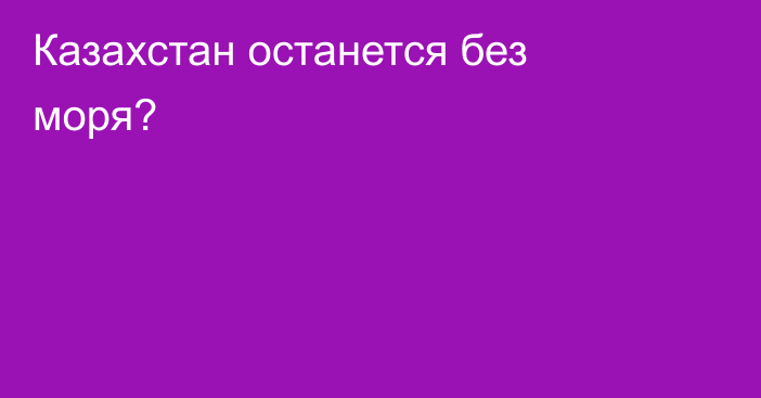 Казахстан останется без моря?