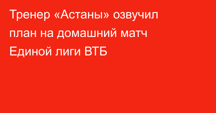 Тренер «Астаны» озвучил план на домашний матч Единой лиги ВТБ