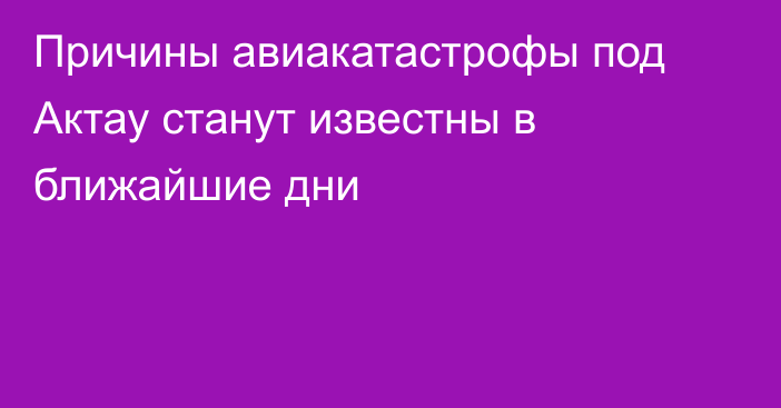 Причины авиакатастрофы под Актау станут известны в ближайшие дни