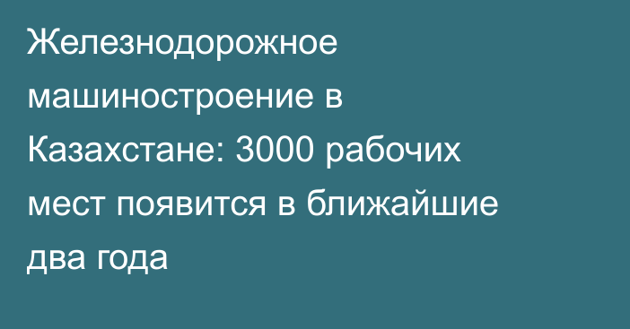 Железнодорожное машиностроение в Казахстане: 3000 рабочих мест появится в ближайшие два года