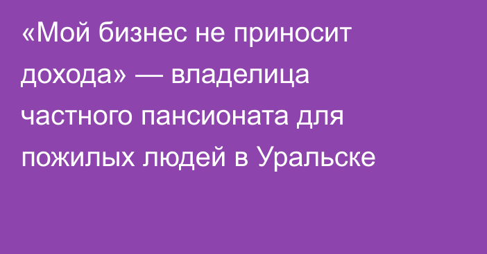 «Мой бизнес не приносит дохода» — владелица частного пансионата для пожилых людей в Уральске