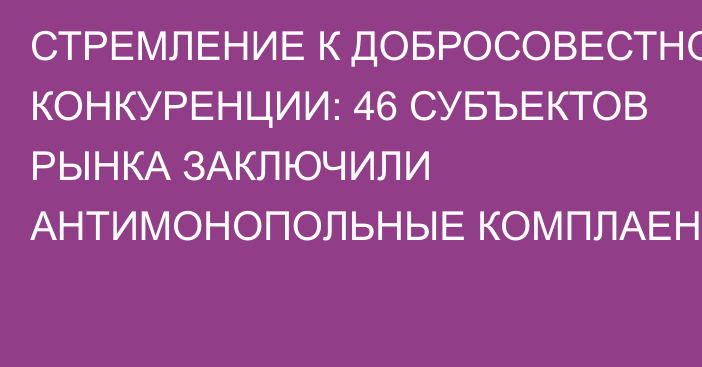 СТРЕМЛЕНИЕ К ДОБРОСОВЕСТНОЙ КОНКУРЕНЦИИ: 46 СУБЪЕКТОВ РЫНКА ЗАКЛЮЧИЛИ АНТИМОНОПОЛЬНЫЕ КОМПЛАЕНСЫ