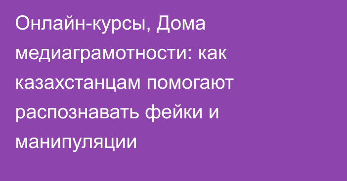 Онлайн-курсы, Дома медиаграмотности: как казахстанцам помогают распознавать фейки и манипуляции