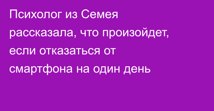 Психолог из Семея рассказала, что произойдет, если отказаться от смартфона на один день