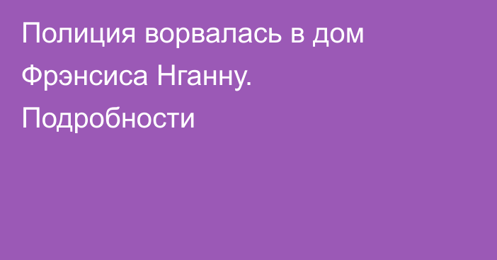 Полиция ворвалась в дом Фрэнсиса Нганну. Подробности