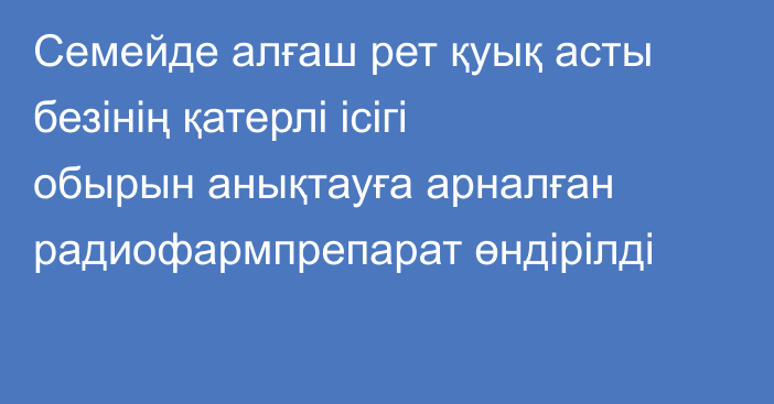 Семейде алғаш рет қуық асты безінің қатерлі ісігі обырын анықтауға арналған радиофармпрепарат өндірілді