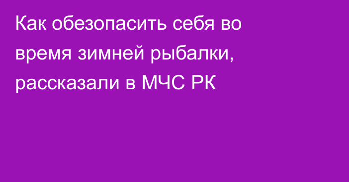 Как обезопасить себя во время зимней рыбалки, рассказали в МЧС РК