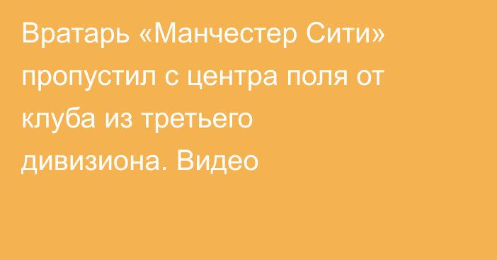 Вратарь «Манчестер Сити» пропустил с центра поля от клуба из третьего дивизиона. Видео