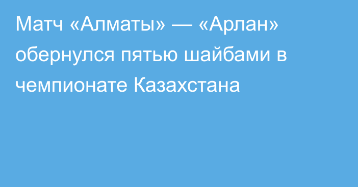 Матч «Алматы» — «Арлан» обернулся пятью шайбами в чемпионате Казахстана