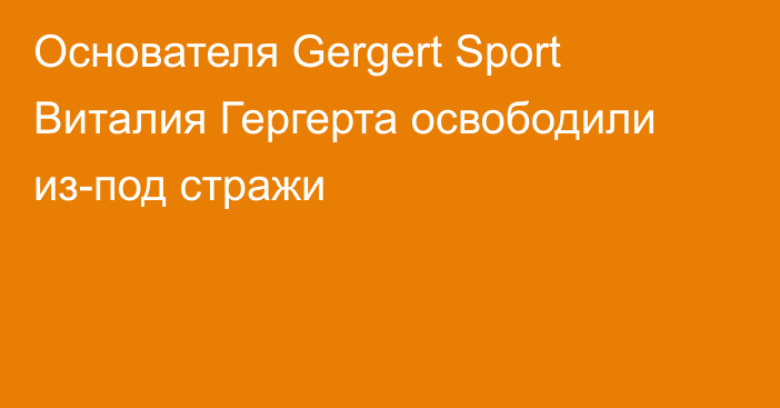 Основателя Gergert Sport Виталия Гергерта освободили из-под стражи