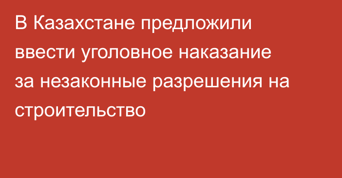 В Казахстане предложили ввести уголовное наказание за незаконные разрешения на строительство