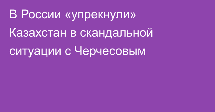 В России «упрекнули» Казахстан в скандальной ситуации с Черчесовым