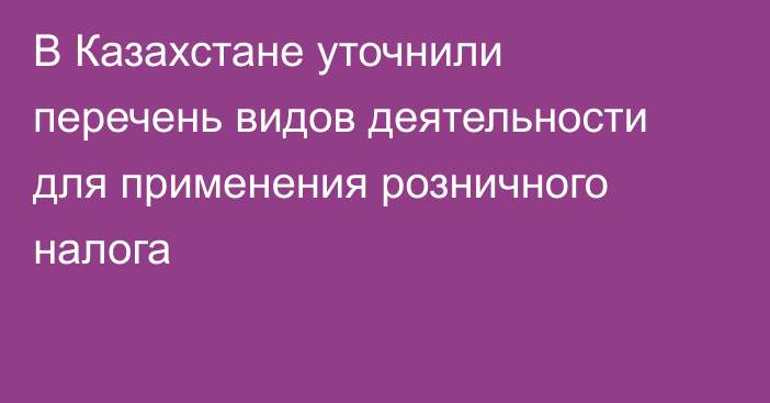 В Казахстане уточнили перечень видов деятельности для применения розничного налога