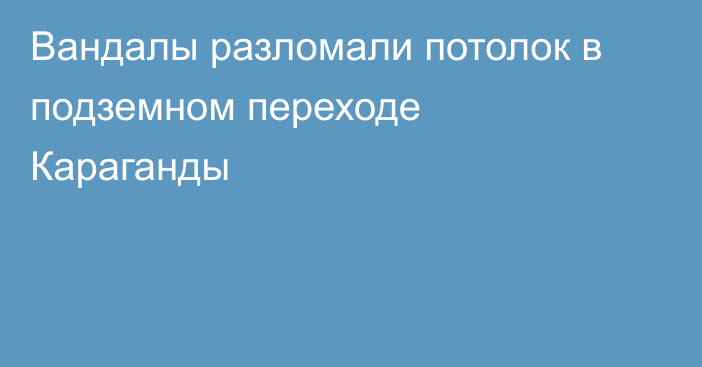 Вандалы разломали потолок в подземном переходе Караганды