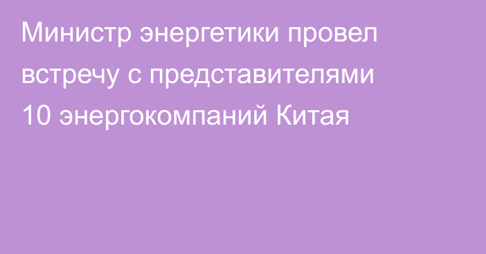 Министр энергетики провел встречу с представителями 10 энергокомпаний Китая