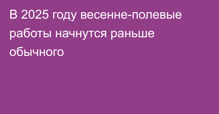 В 2025 году весенне-полевые работы начнутся раньше обычного