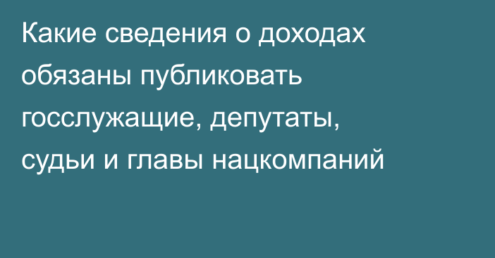 Какие сведения о доходах обязаны публиковать госслужащие, депутаты, судьи и главы нацкомпаний