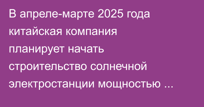 В апреле-марте 2025 года китайская компания планирует начать строительство солнечной электростанции мощностью 400 МВт