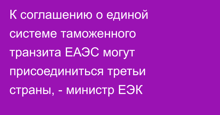 К соглашению о единой системе таможенного транзита ЕАЭС могут присоединиться третьи страны, - министр ЕЭК