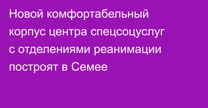 Новой комфортабельный корпус центра спецсоцуслуг с отделениями реанимации построят в Семее