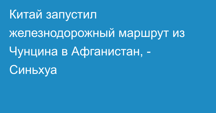 Китай запустил железнодорожный маршрут из Чунцина в Афганистан, - Синьхуа