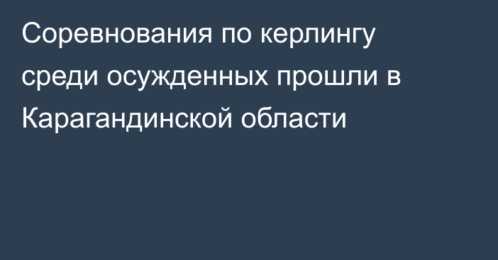 Соревнования по керлингу среди осужденных прошли в Карагандинской области