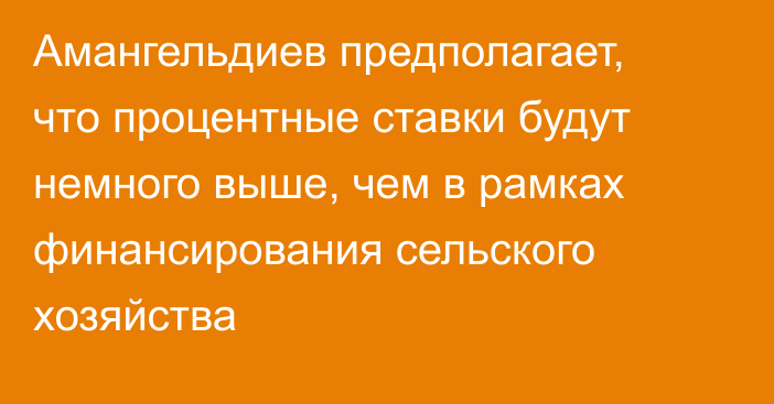 Амангельдиев предполагает, что процентные ставки будут немного выше, чем в рамках финансирования сельского хозяйства