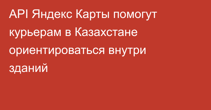 API Яндекс Карты помогут курьерам в Казахстане ориентироваться внутри зданий