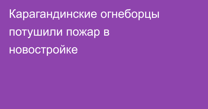 Карагандинские огнеборцы потушили пожар в новостройке