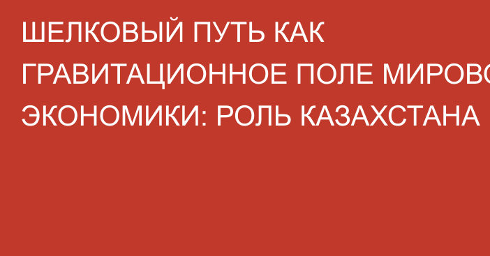 ШЕЛКОВЫЙ ПУТЬ КАК ГРАВИТАЦИОННОЕ ПОЛЕ МИРОВОЙ ЭКОНОМИКИ: РОЛЬ КАЗАХСТАНА